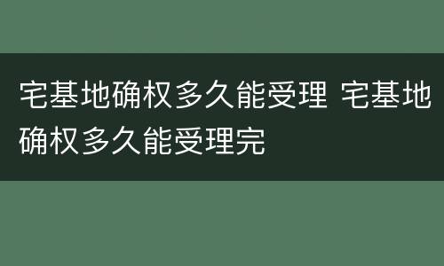 宅基地确权多久能受理 宅基地确权多久能受理完