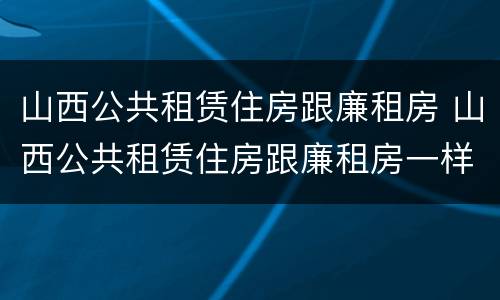 山西公共租赁住房跟廉租房 山西公共租赁住房跟廉租房一样吗