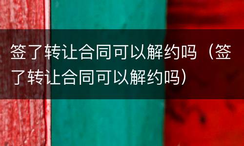 签了转让合同可以解约吗（签了转让合同可以解约吗）