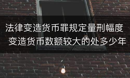 法律变造货币罪规定量刑幅度 变造货币数额较大的处多少年以下有期徒刑