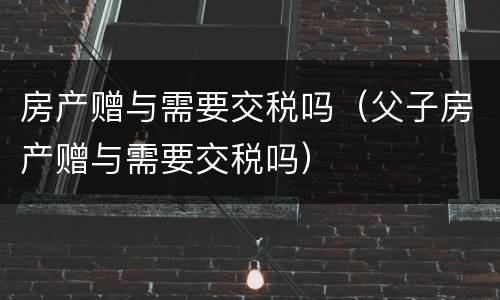 房产赠与需要交税吗（父子房产赠与需要交税吗）
