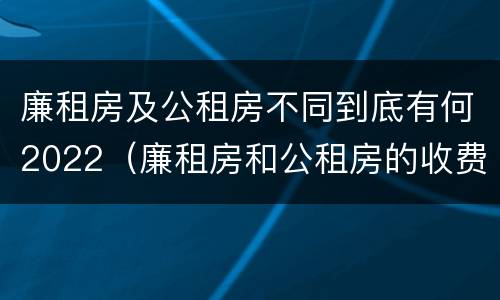 廉租房及公租房不同到底有何2022（廉租房和公租房的收费标准）