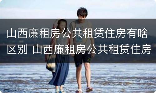 山西廉租房公共租赁住房有啥区别 山西廉租房公共租赁住房有啥区别呢