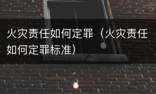 火灾责任如何定罪（火灾责任如何定罪标准）