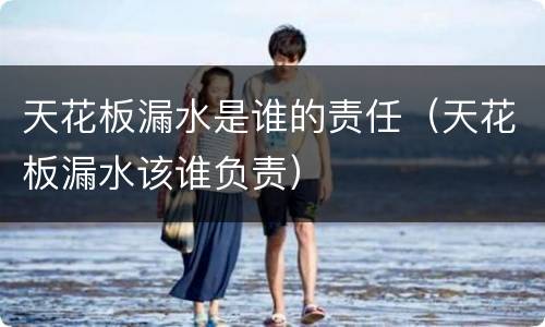 天花板漏水是谁的责任（天花板漏水该谁负责）