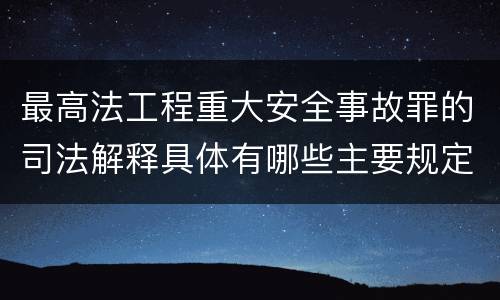 最高法工程重大安全事故罪的司法解释具体有哪些主要规定