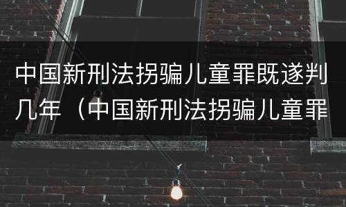 中国新刑法拐骗儿童罪既遂判几年（中国新刑法拐骗儿童罪既遂判几年呢）