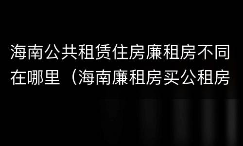 海南公共租赁住房廉租房不同在哪里（海南廉租房买公租房后悔了）