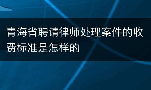 青海省聘请律师处理案件的收费标准是怎样的