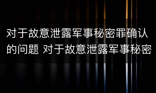 对于故意泄露军事秘密罪确认的问题 对于故意泄露军事秘密罪确认的问题怎么处理
