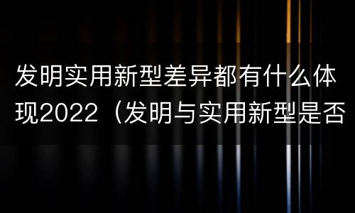 发明实用新型差异都有什么体现2022（发明与实用新型是否具有实用性）