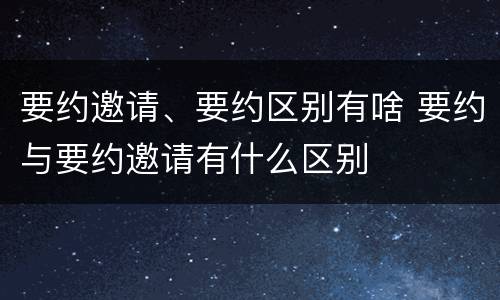 要约邀请、要约区别有啥 要约与要约邀请有什么区别