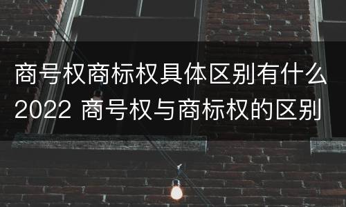商号权商标权具体区别有什么2022 商号权与商标权的区别