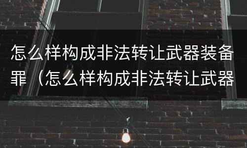 怎么样构成非法转让武器装备罪（怎么样构成非法转让武器装备罪行为）