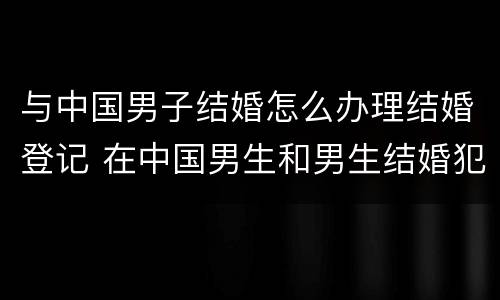 与中国男子结婚怎么办理结婚登记 在中国男生和男生结婚犯法吗