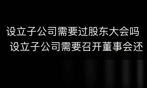 设立子公司需要过股东大会吗 设立子公司需要召开董事会还是股东会