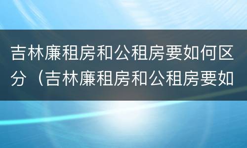 吉林廉租房和公租房要如何区分（吉林廉租房和公租房要如何区分出来）