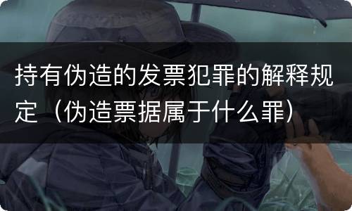 持有伪造的发票犯罪的解释规定（伪造票据属于什么罪）