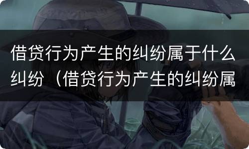 借贷行为产生的纠纷属于什么纠纷（借贷行为产生的纠纷属于什么纠纷类型）