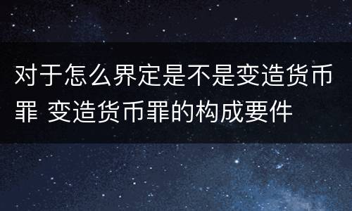 对于怎么界定是不是变造货币罪 变造货币罪的构成要件