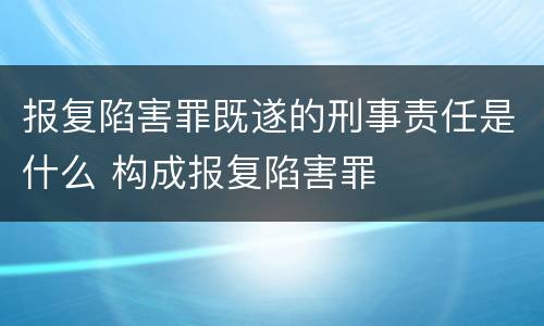 报复陷害罪既遂的刑事责任是什么 构成报复陷害罪
