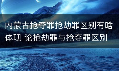 内蒙古抢夺罪抢劫罪区别有啥体现 论抢劫罪与抢夺罪区别