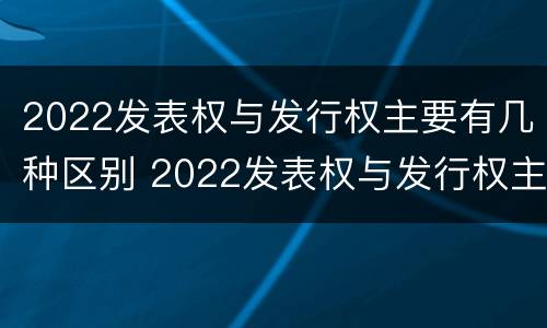 2022发表权与发行权主要有几种区别 2022发表权与发行权主要有几种区别呢