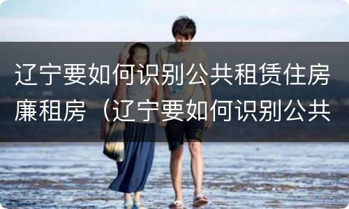 辽宁要如何识别公共租赁住房廉租房（辽宁要如何识别公共租赁住房廉租房的真假）