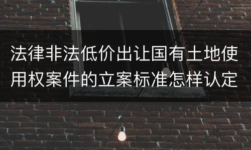 法律非法低价出让国有土地使用权案件的立案标准怎样认定