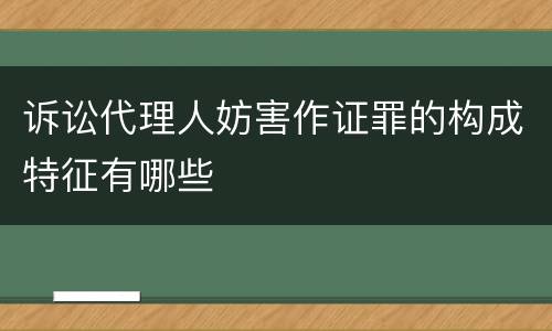 诉讼代理人妨害作证罪的构成特征有哪些