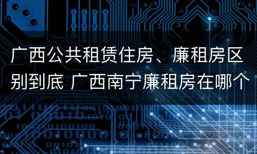 广西公共租赁住房、廉租房区别到底 广西南宁廉租房在哪个区域