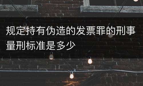 规定持有伪造的发票罪的刑事量刑标准是多少