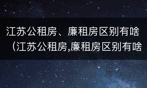 江苏公租房、廉租房区别有啥（江苏公租房,廉租房区别有啥不同）
