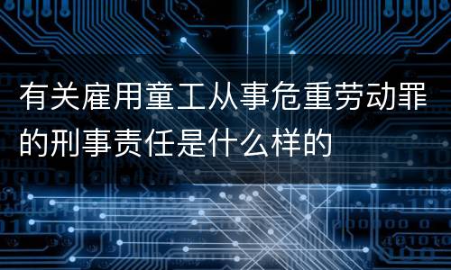 有关雇用童工从事危重劳动罪的刑事责任是什么样的