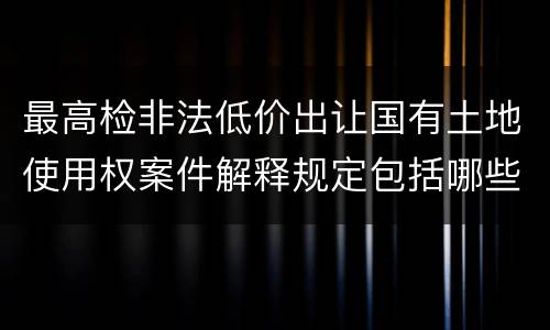 最高检非法低价出让国有土地使用权案件解释规定包括哪些内容