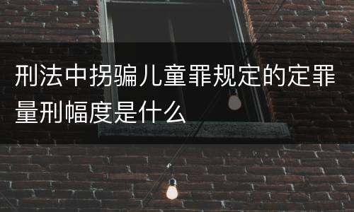 刑法中拐骗儿童罪规定的定罪量刑幅度是什么