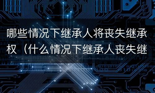 哪些情况下继承人将丧失继承权（什么情况下继承人丧失继承权）