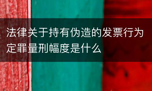 法律关于持有伪造的发票行为定罪量刑幅度是什么