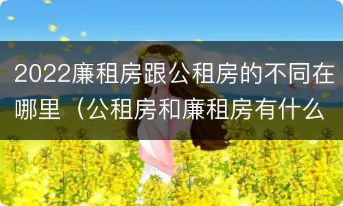 2022廉租房跟公租房的不同在哪里（公租房和廉租房有什么区别?2019年的）