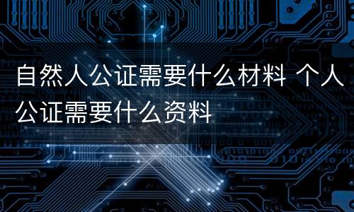 自然人公证需要什么材料 个人公证需要什么资料