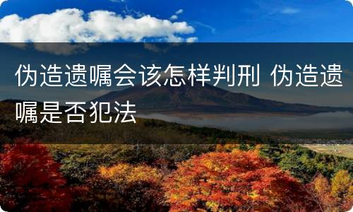 伪造遗嘱会该怎样判刑 伪造遗嘱是否犯法