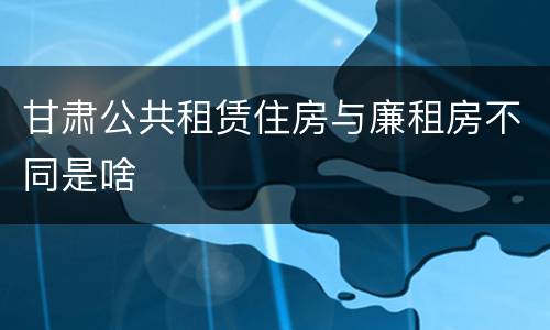 甘肃公共租赁住房与廉租房不同是啥