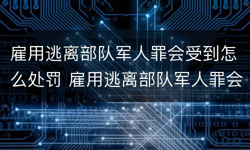 雇用逃离部队军人罪会受到怎么处罚 雇用逃离部队军人罪会受到怎么处罚呢