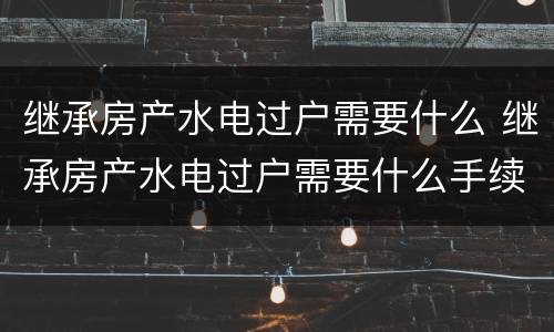 继承房产水电过户需要什么 继承房产水电过户需要什么手续