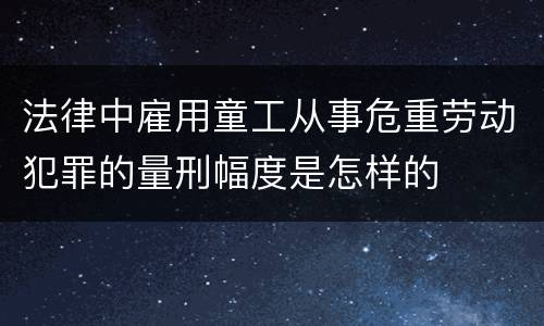 法律中雇用童工从事危重劳动犯罪的量刑幅度是怎样的