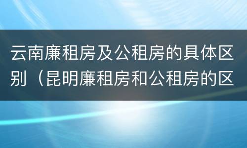 云南廉租房及公租房的具体区别（昆明廉租房和公租房的区别）