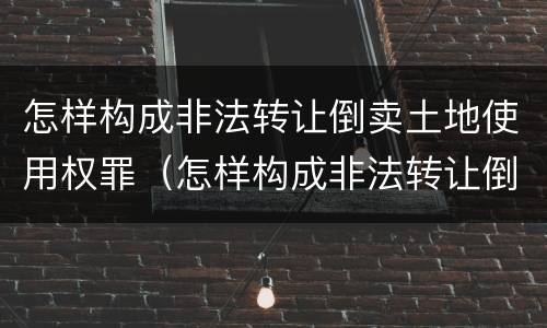 怎样构成非法转让倒卖土地使用权罪（怎样构成非法转让倒卖土地使用权罪名）