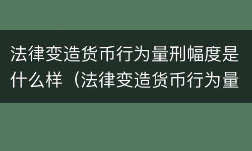 法律变造货币行为量刑幅度是什么样（法律变造货币行为量刑幅度是什么样的）