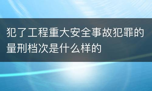 犯了工程重大安全事故犯罪的量刑档次是什么样的