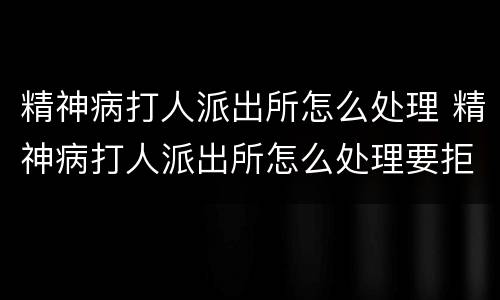精神病打人派出所怎么处理 精神病打人派出所怎么处理要拒留吗